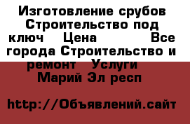 Изготовление срубов.Строительство под ключ. › Цена ­ 8 000 - Все города Строительство и ремонт » Услуги   . Марий Эл респ.